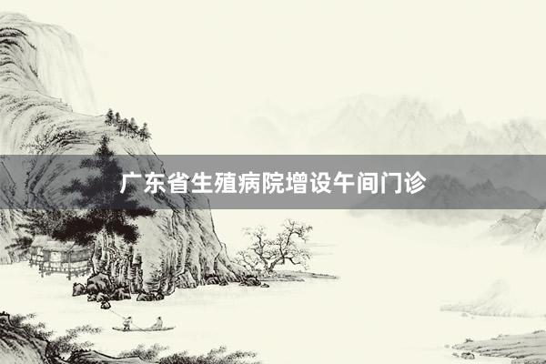 广东省生殖病院增设午间门诊