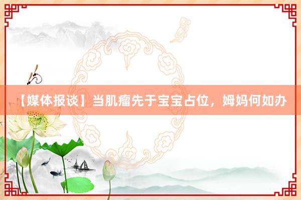 【媒体报谈】当肌瘤先于宝宝占位，姆妈何如办