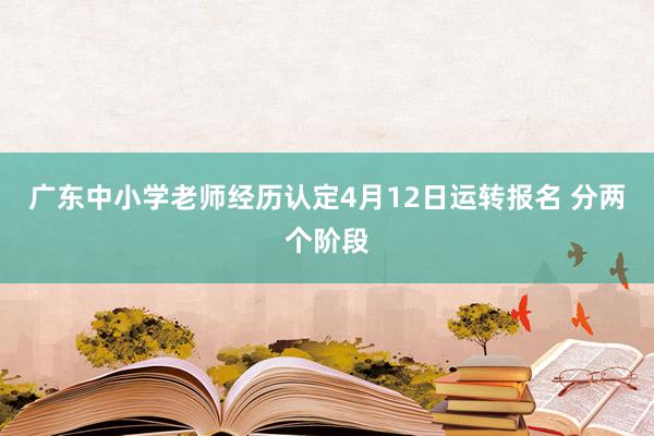 广东中小学老师经历认定4月12日运转报名 分两个阶段