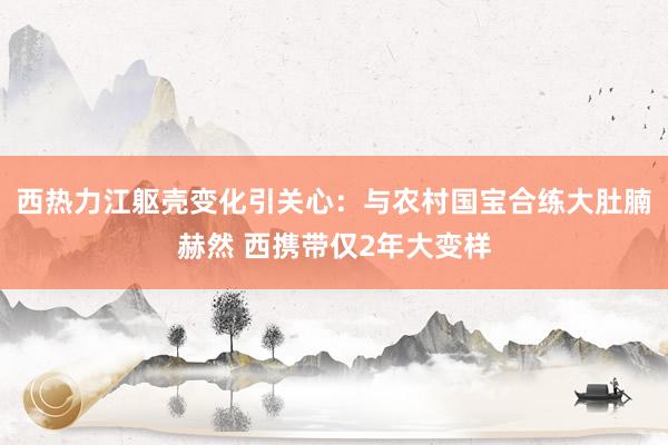 西热力江躯壳变化引关心：与农村国宝合练大肚腩赫然 西携带仅2年大变样