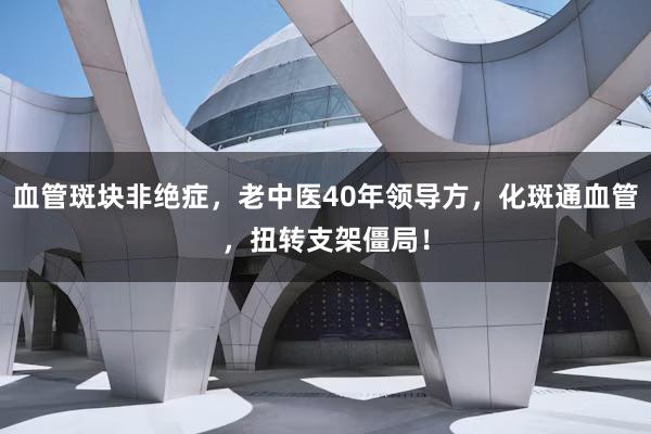 血管斑块非绝症，老中医40年领导方，化斑通血管，扭转支架僵局！