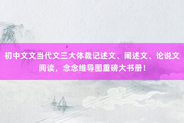 初中文文当代文三大体裁记述文、阐述文、论说文阅读，念念维导图重磅大书册！
