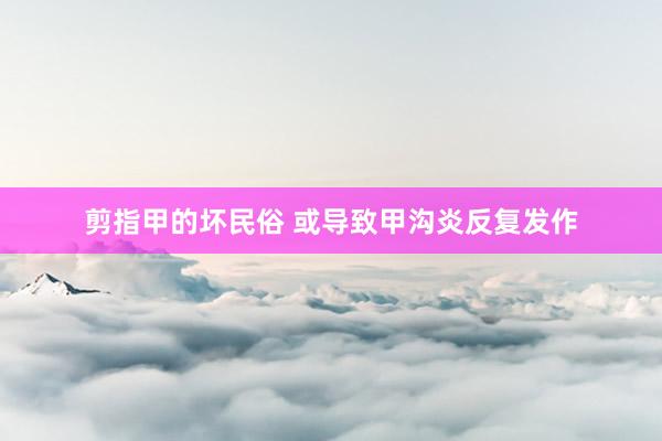 剪指甲的坏民俗 或导致甲沟炎反复发作