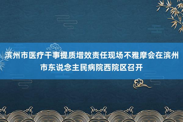 滨州市医疗干事提质增效责任现场不雅摩会在滨州市东说念主民病院西院区召开