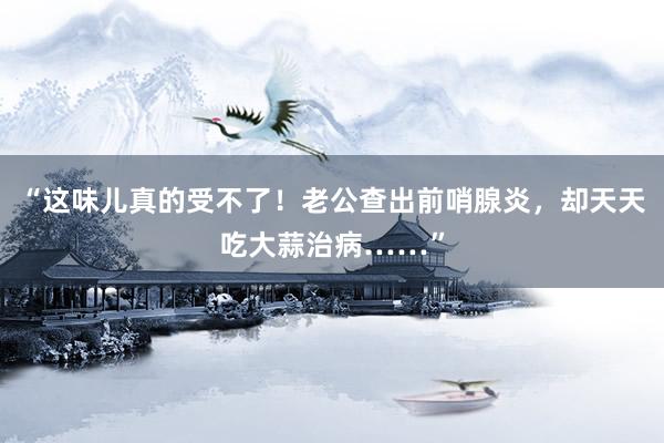 “这味儿真的受不了！老公查出前哨腺炎，却天天吃大蒜治病……”