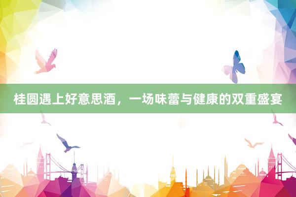 桂圆遇上好意思酒，一场味蕾与健康的双重盛宴