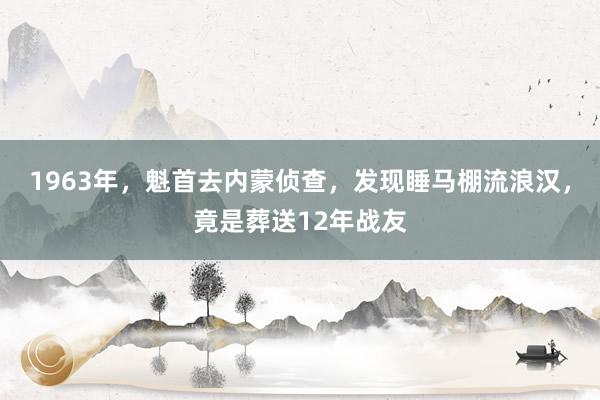 1963年，魁首去内蒙侦查，发现睡马棚流浪汉，竟是葬送12年战友