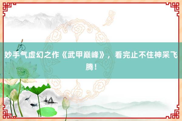 妙手气虚幻之作《武甲巅峰》，看完止不住神采飞腾！