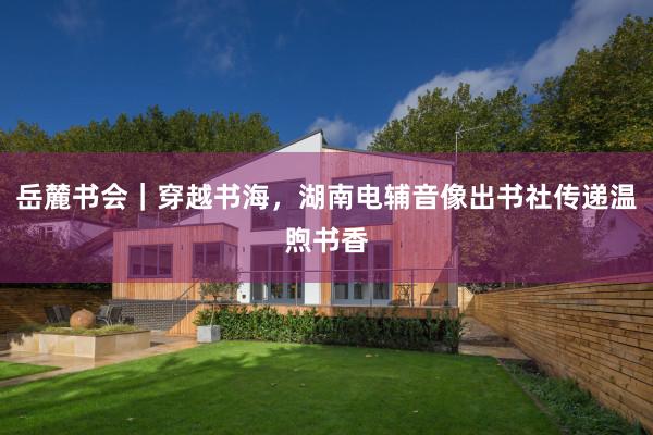 岳麓书会｜穿越书海，湖南电辅音像出书社传递温煦书香