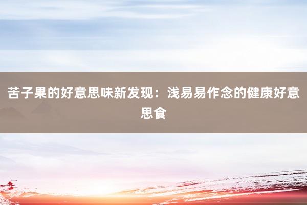 苦子果的好意思味新发现：浅易易作念的健康好意思食