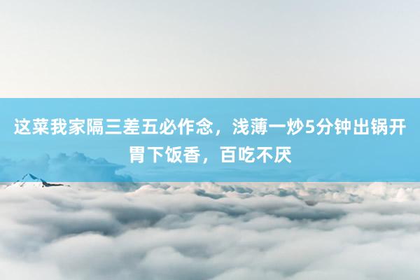 这菜我家隔三差五必作念，浅薄一炒5分钟出锅开胃下饭香，百吃不厌