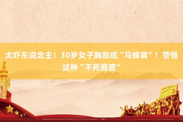 太吓东说念主！30岁女子胸部成“马蜂窝”！警惕这种“不死癌症”