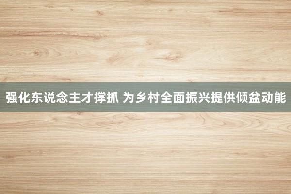 强化东说念主才撑抓 为乡村全面振兴提供倾盆动能