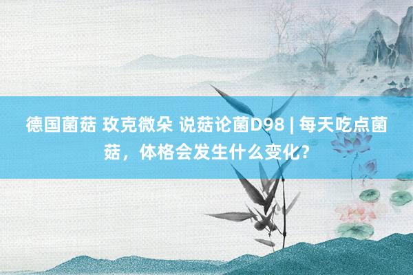 德国菌菇 玫克微朵 说菇论菌D98 | 每天吃点菌菇，体格会发生什么变化？