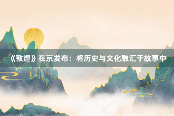 《敦煌》在京发布：将历史与文化融汇于故事中