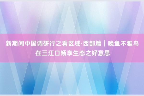 新期间中国调研行之看区域·西部篇｜唤鱼不雅鸟 在三江口畅享生态之好意思