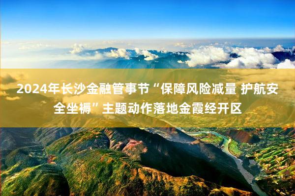 2024年长沙金融管事节“保障风险减量 护航安全坐褥”主题动作落地金霞经开区