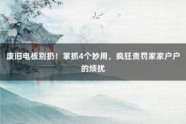 废旧电板别扔！掌抓4个妙用，疯狂责罚家家户户的烦扰