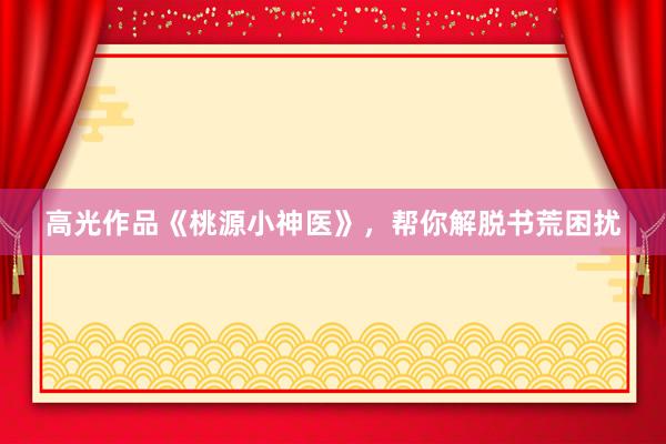 高光作品《桃源小神医》，帮你解脱书荒困扰