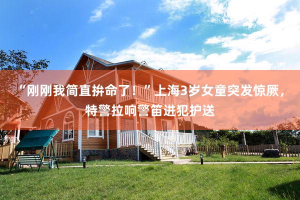 “刚刚我简直拚命了！”上海3岁女童突发惊厥，特警拉响警笛进犯护送