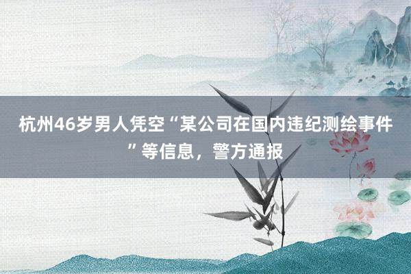 杭州46岁男人凭空“某公司在国内违纪测绘事件”等信息，警方通报