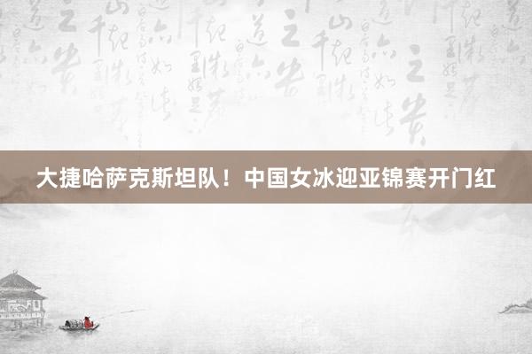大捷哈萨克斯坦队！中国女冰迎亚锦赛开门红
