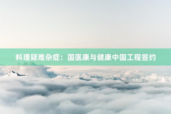 料理疑难杂症：国医康与健康中国工程签约