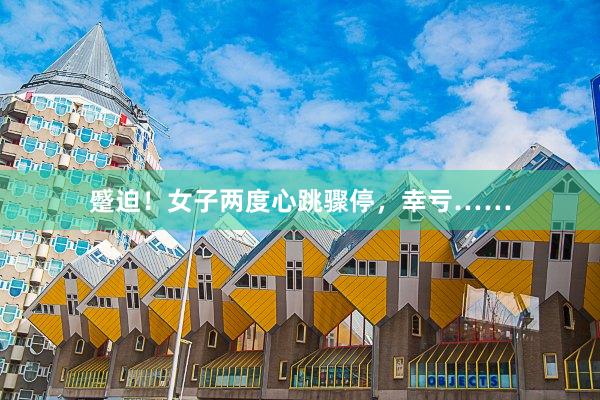 蹙迫！女子两度心跳骤停，幸亏……