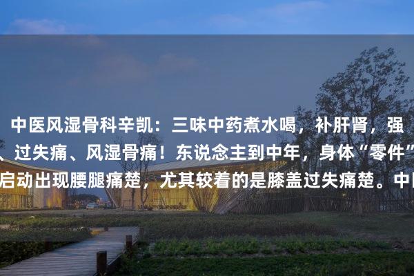 中医风湿骨科辛凯:三味中药煮水喝,补肝肾,强筋骨,横扫腰痛、腿痛、过失痛、风湿骨痛!东说念主到中年,身体“零件”冉冉老化,启动出现腰腿痛楚,尤其较着的是膝盖过失痛楚。中医讲,肝主筋、藏血、肾主骨骼。因...