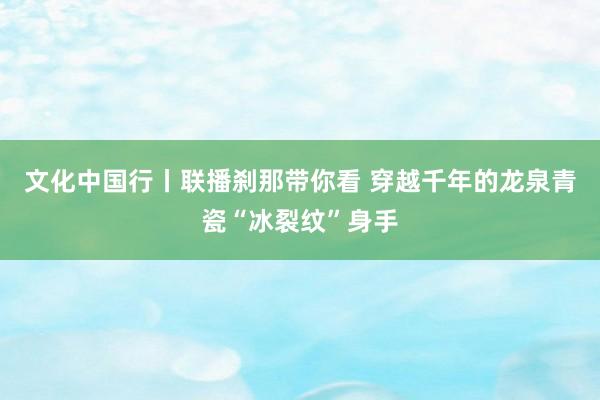 文化中国行丨联播刹那带你看 穿越千年的龙泉青瓷“冰裂纹”身手