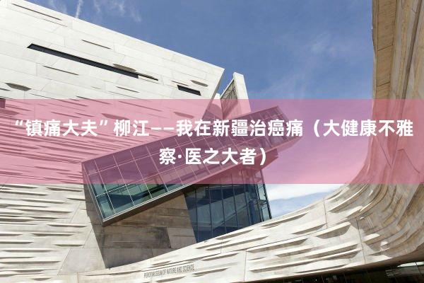 “镇痛大夫”柳江——我在新疆治癌痛（大健康不雅察·医之大者）