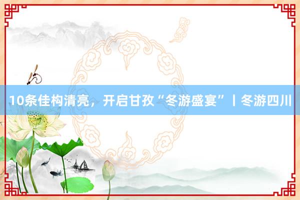 10条佳构清亮，开启甘孜“冬游盛宴”丨冬游四川