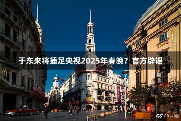 于东来将插足央视2025年春晚？官方辟谣