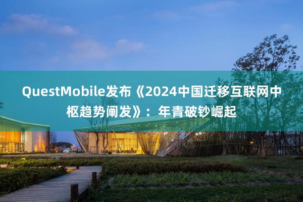 QuestMobile发布《2024中国迁移互联网中枢趋势阐发》：年青破钞崛起