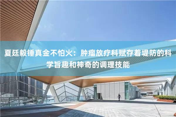 夏廷毅锤真金不怕火：肿瘤放疗科赋存着堤防的科学旨趣和神奇的调理技能