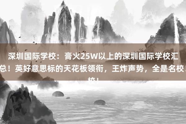 深圳国际学校：膏火25W以上的深圳国际学校汇总！英好意思标的天花板领衔，王炸声势，全是名校！